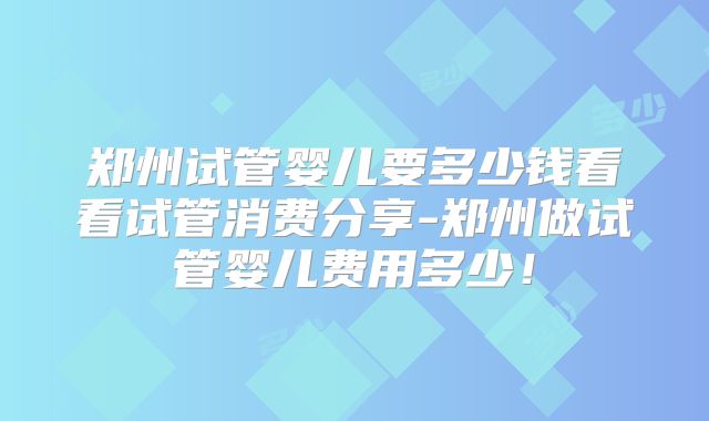 郑州试管婴儿要多少钱看看试管消费分享-郑州做试管婴儿费用多少!