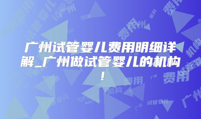 广州试管婴儿费用明细详解_广州做试管婴儿的机构！