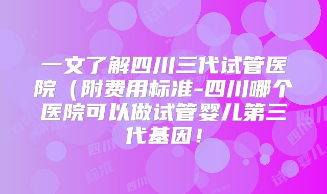 一文了解四川三代试管医院(附费用标准-四川哪个医院可以做试管婴儿第三代基因!