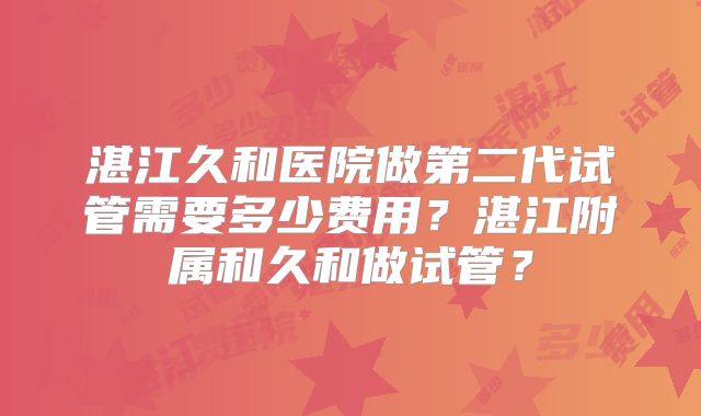 湛江久和医院做第二代试管需要多少费用？湛江附属和久和做试管？