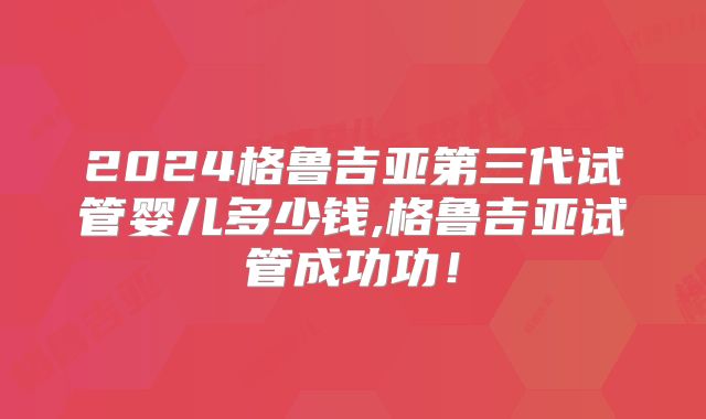 2024格鲁吉亚第三代试管婴儿多少钱,格鲁吉亚试管成功功!