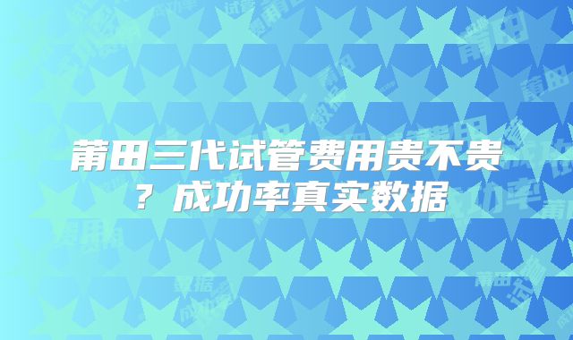 莆田三代试管费用贵不贵？成功率真实数据