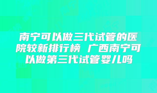 南宁可以做三代试管的医院较新排行榜 广西南宁可以做第三代试管婴儿吗