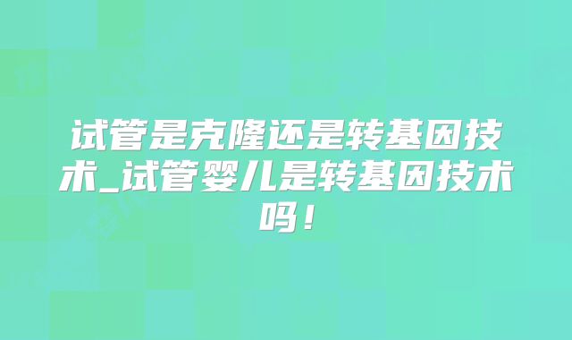 试管是克隆还是转基因技术_试管婴儿是转基因技术吗!