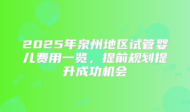 2025年泉州地区试管婴儿费用一览，提前规划提升成功机会