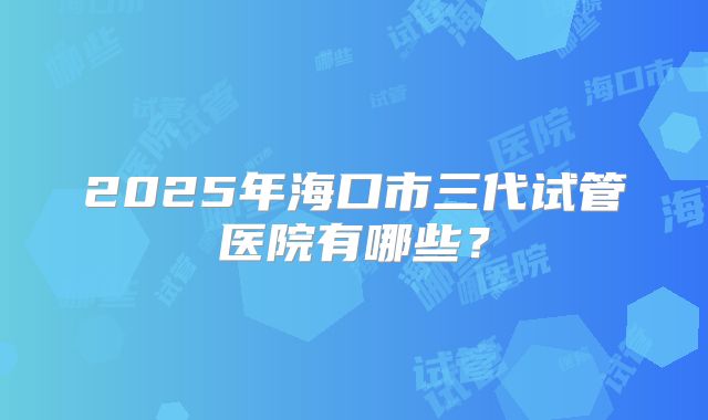 2025年海口市三代试管医院有哪些？
