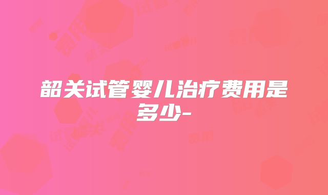 韶关试管婴儿治疗费用是多少-