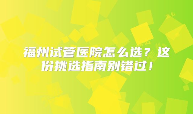 福州试管医院怎么选？这份挑选指南别错过！