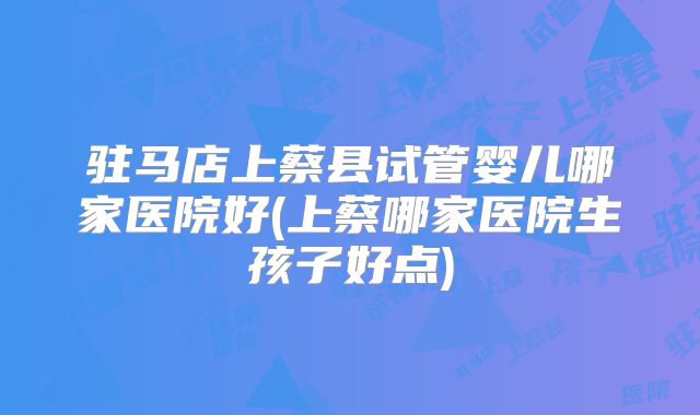 驻马店上蔡县试管婴儿哪家医院好(上蔡哪家医院生孩子好点)