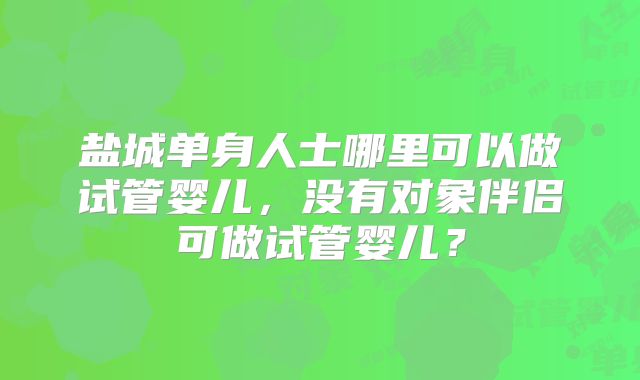 盐城单身人士哪里可以做试管婴儿，没有对象伴侣可做试管婴儿？