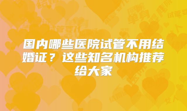 国内哪些医院试管不用结婚证？这些知名机构推荐给大家