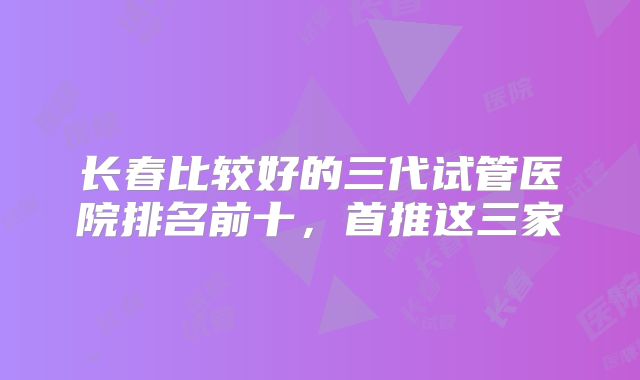 长春比较好的三代试管医院排名前十,首推这三家