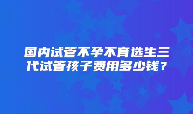 国内试管不孕不育选生三代试管孩子费用多少钱?