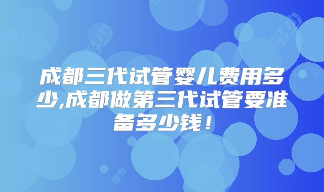 成都三代试管婴儿费用多少,成都做第三代试管要准备多少钱！