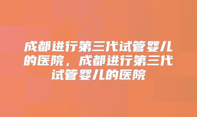 成都进行第三代试管婴儿的医院，成都进行第三代试管婴儿的医院