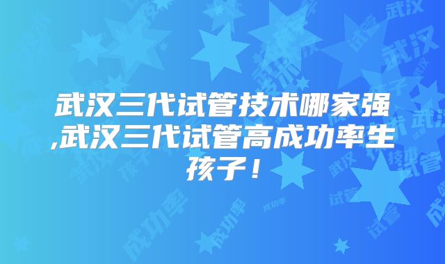 武汉三代试管技术哪家强,武汉三代试管高成功率生孩子！