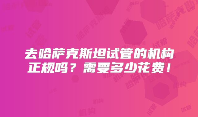 去哈萨克斯坦试管的机构正规吗?需要多少花费!