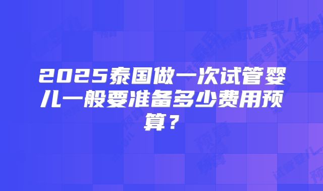 2025泰国做一次试管婴儿一般要准备多少费用预算？