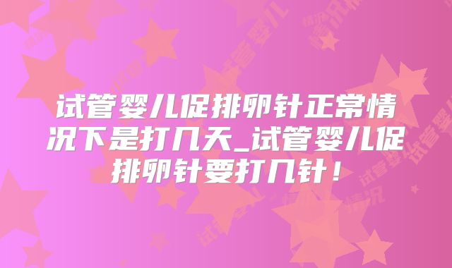 试管婴儿促排卵针正常情况下是打几天_试管婴儿促排卵针要打几针！