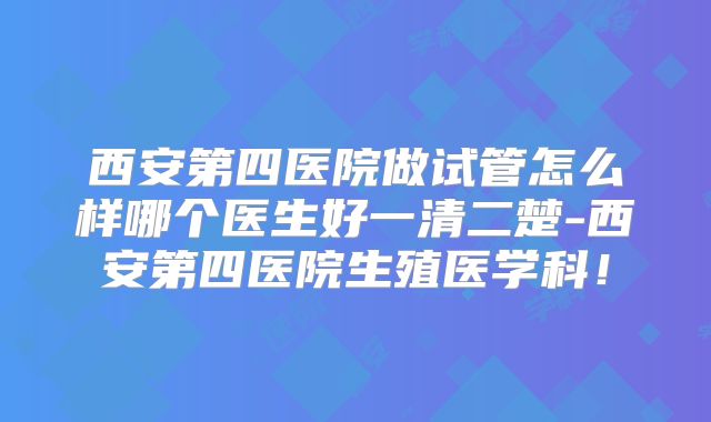 西安第四医院做试管怎么样哪个医生好一清二楚-西安第四医院生殖医学科!