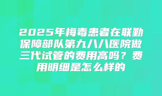 2025年梅毒患者在联勤保障部队第九八八医院做三代试管的费用高吗?费用明细是怎么样的