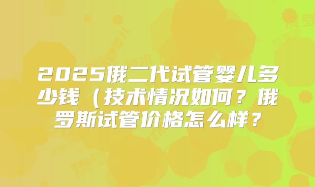 2025俄二代试管婴儿多少钱(技术情况如何?俄罗斯试管价格怎么样?