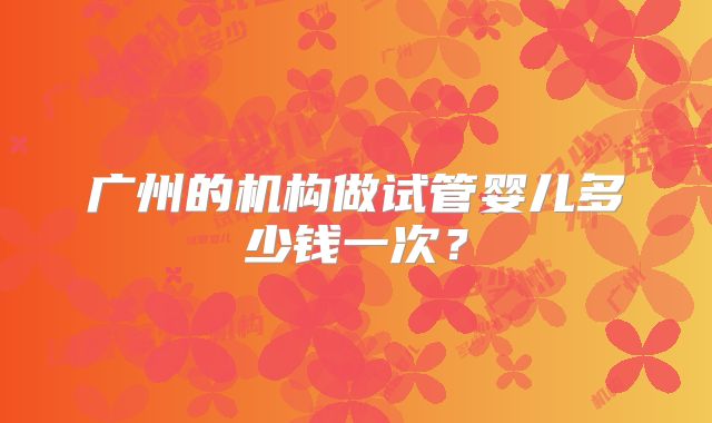 广州的机构做试管婴儿多少钱一次？