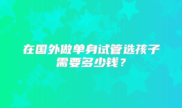 在国外做单身试管选孩子需要多少钱?
