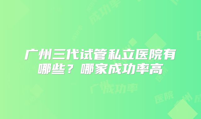 广州三代试管私立医院有哪些？哪家成功率高