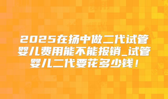 2025在扬中做二代试管婴儿费用能不能报销_试管婴儿二代要花多少钱!