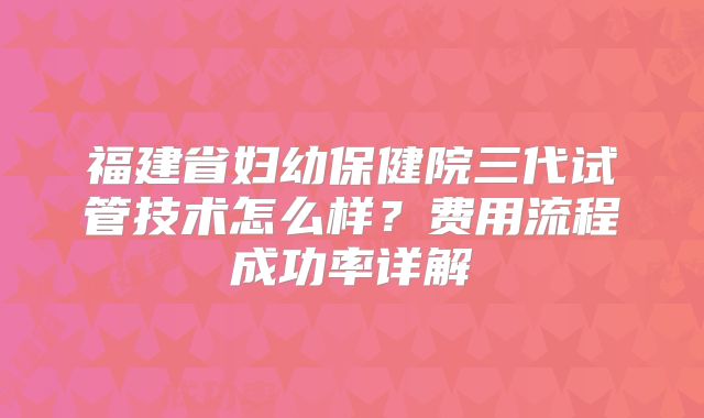 福建省妇幼保健院三代试管技术怎么样?费用流程成功率详解