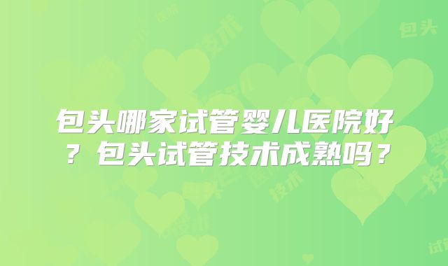 包头哪家试管婴儿医院好?包头试管技术成熟吗?