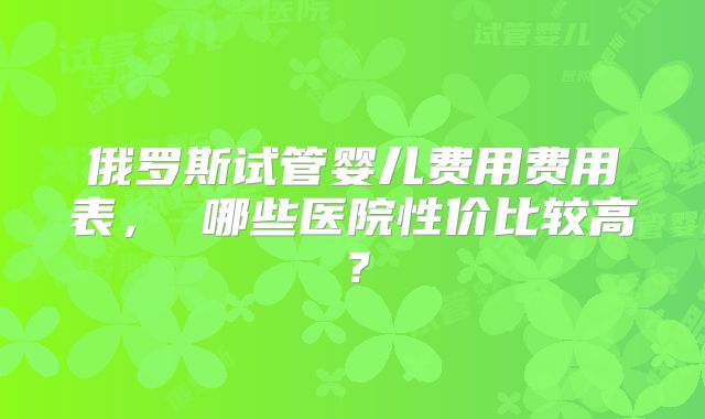 俄罗斯试管婴儿费用费用表， 哪些医院性价比较高？