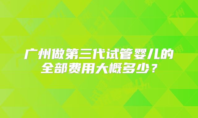 广州做第三代试管婴儿的全部费用大概多少?