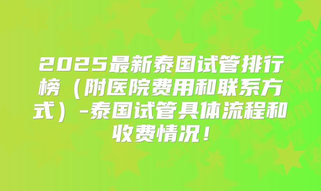 2025最新泰国试管排行榜（附医院费用和联系方式）-泰国试管具体流程和收费情况！