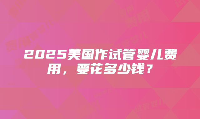 2025美国作试管婴儿费用，要花多少钱？