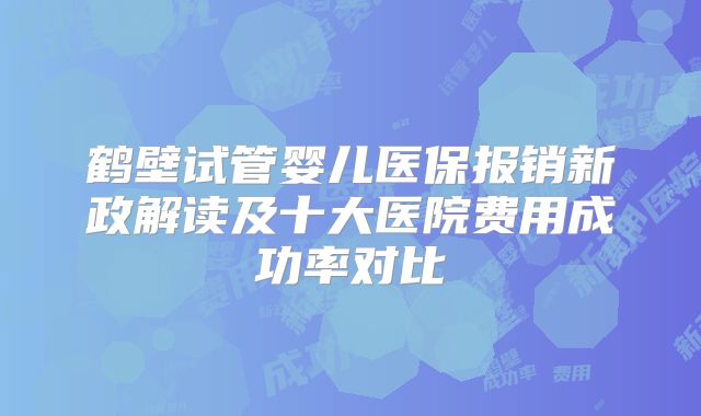 鹤壁试管婴儿医保报销新政解读及十大医院费用成功率对比