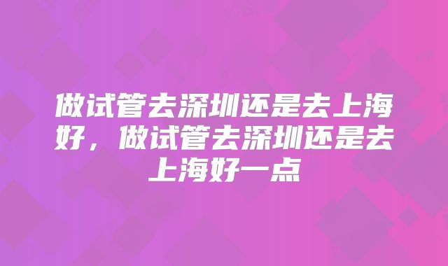 做试管去深圳还是去上海好，做试管去深圳还是去上海好一点