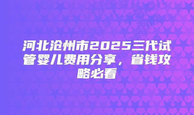 河北沧州市2025三代试管婴儿费用分享,省钱攻略必看