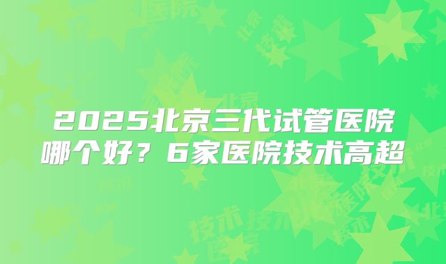 2025北京三代试管医院哪个好?6家医院技术高超