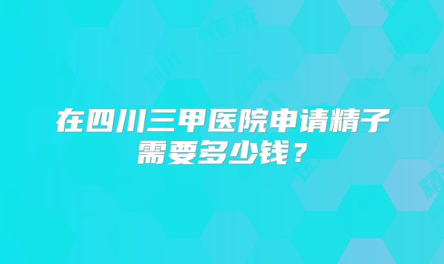在四川三甲医院申请精子需要多少钱？