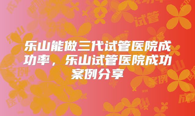 乐山能做三代试管医院成功率，乐山试管医院成功案例分享