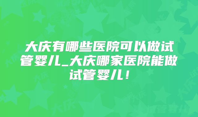 大庆有哪些医院可以做试管婴儿_大庆哪家医院能做试管婴儿！