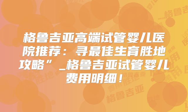 格鲁吉亚高端试管婴儿医院推荐：寻最佳生育胜地攻略”_格鲁吉亚试管婴儿费用明细！