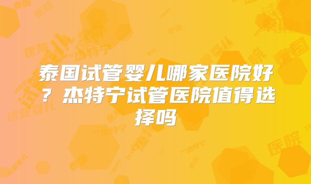 泰国试管婴儿哪家医院好？杰特宁试管医院值得选择吗