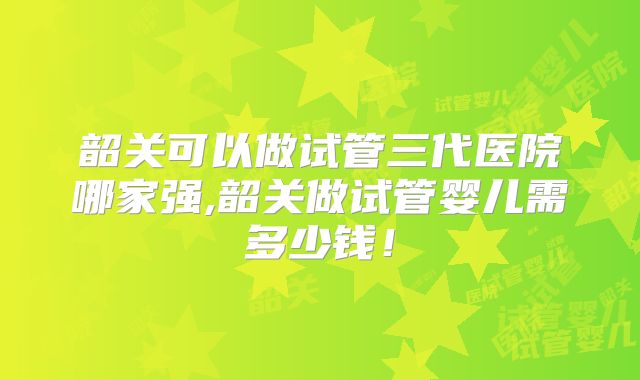 韶关可以做试管三代医院哪家强,韶关做试管婴儿需多少钱！