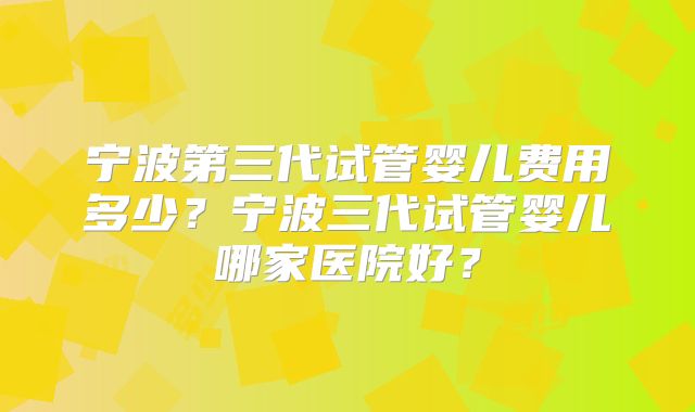 宁波第三代试管婴儿费用多少？宁波三代试管婴儿哪家医院好？