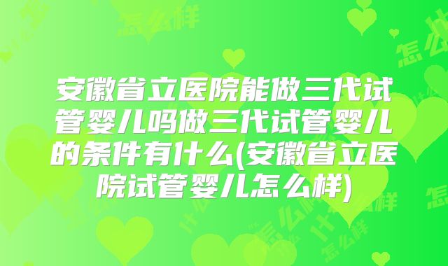 安徽省立医院能做三代试管婴儿吗做三代试管婴儿的条件有什么(安徽省立医院试管婴儿怎么样)