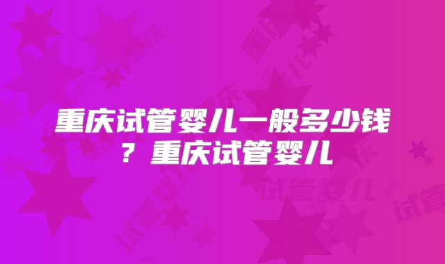 重庆试管婴儿一般多少钱?重庆试管婴儿