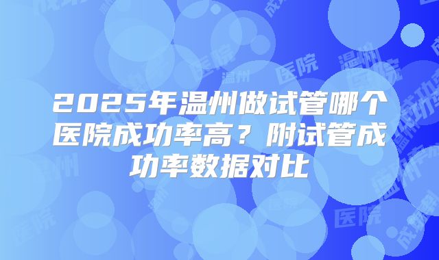 2025年温州做试管哪个医院成功率高?附试管成功率数据对比